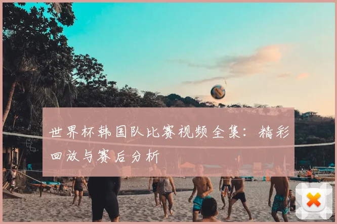 世界杯韩国队比赛视频全集：精彩回放与赛后分析