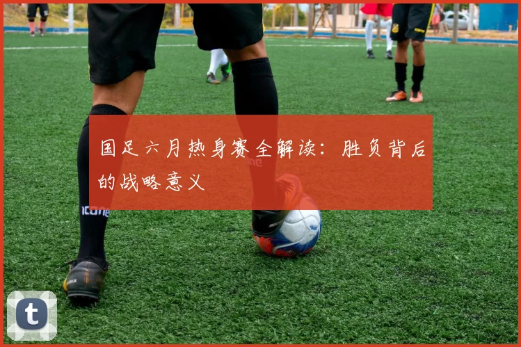 国足六月热身赛全解读：胜负背后的战略意义