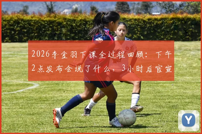 2026李金羽下课全过程回顾：下午2点发布会说了什么，3小时后官宣解雇原因深度解读
