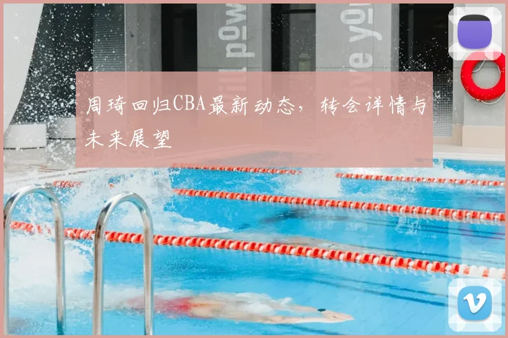 周琦回归CBA最新动态，转会详情与未来展望