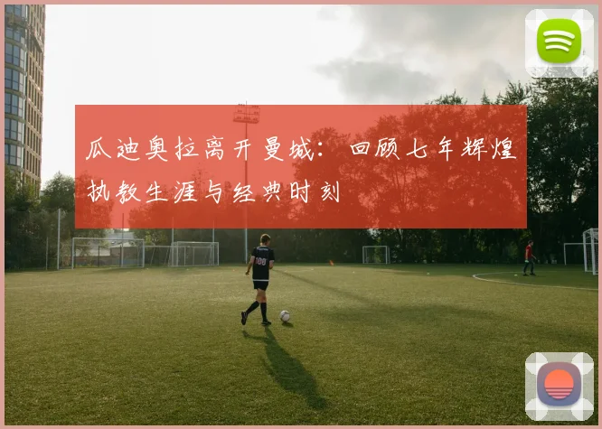 瓜迪奥拉离开曼城：回顾七年辉煌执教生涯与经典时刻