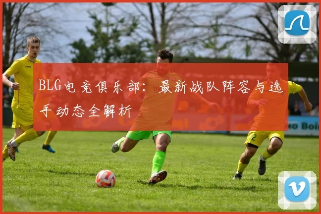 BLG电竞俱乐部：最新战队阵容与选手动态全解析