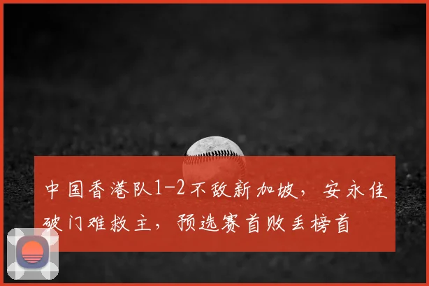 中国香港队1-2不敌新加坡，安永佳破门难救主，预选赛首败丢榜首