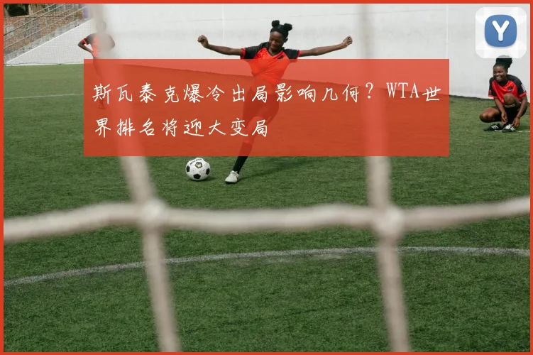 斯瓦泰克爆冷出局影响几何？WTA世界排名将迎大变局