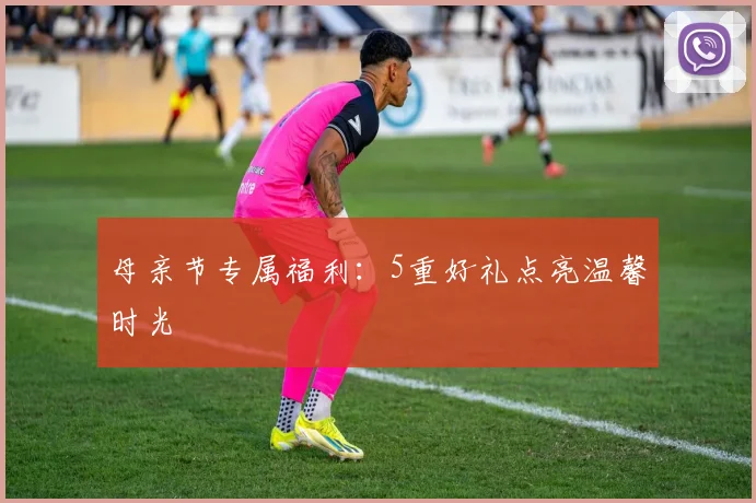 母亲节专属福利：5重好礼点亮温馨时光