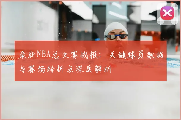 最新NBA总决赛战报：关键球员数据与赛场转折点深度解析