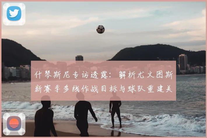 什琴斯尼专访透露：解析尤文图斯新赛季多线作战目标与球队重建关键