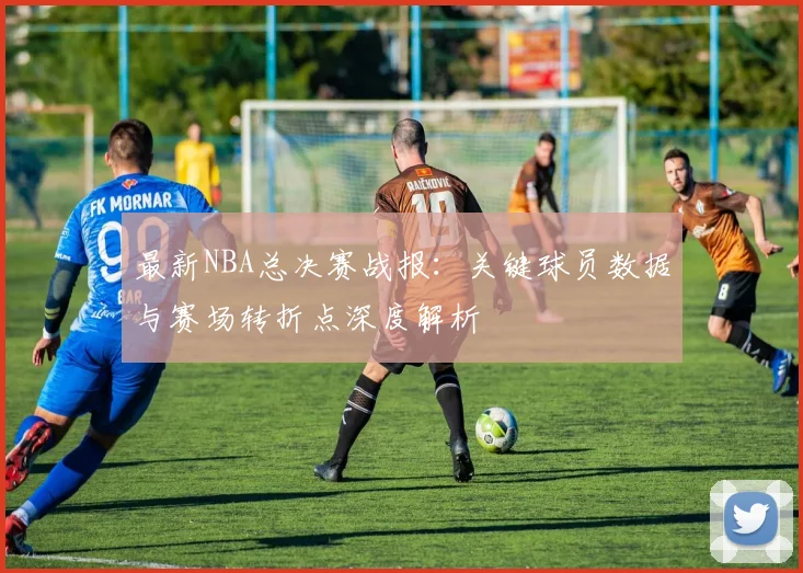 最新NBA总决赛战报：关键球员数据与赛场转折点深度解析