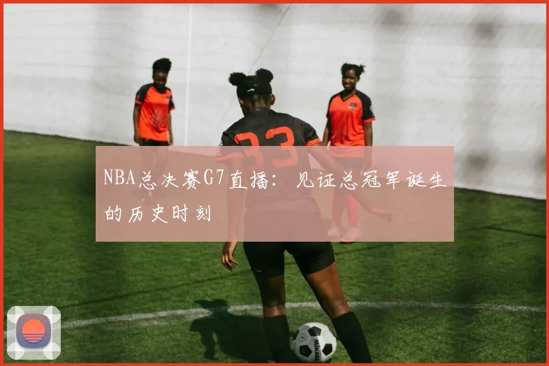 NBA总决赛G7直播：见证总冠军诞生的历史时刻