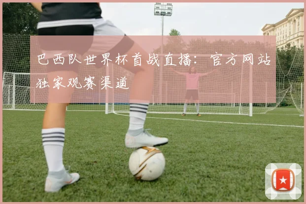 巴西队世界杯首战直播：官方网站独家观赛渠道