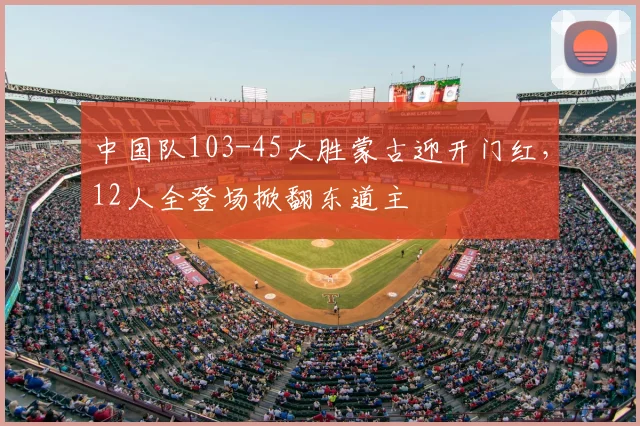 中国队103-45大胜蒙古迎开门红，12人全登场掀翻东道主