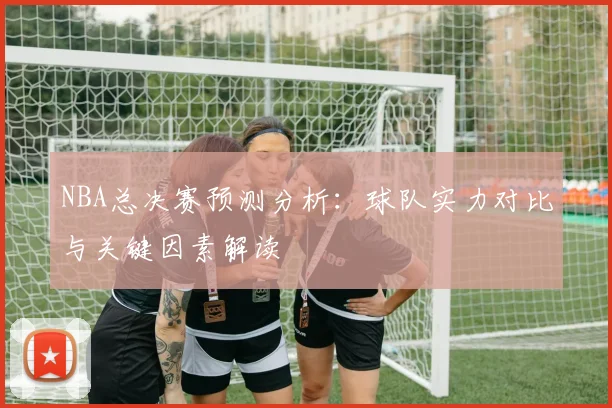 NBA总决赛预测分析：球队实力对比与关键因素解读