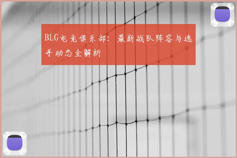 BLG电竞俱乐部：最新战队阵容与选手动态全解析