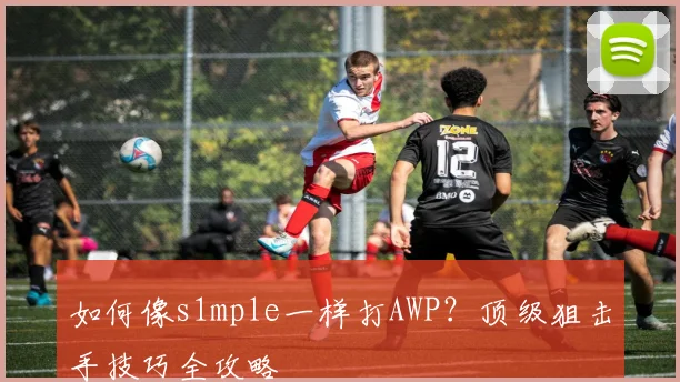 如何像s1mple一样打AWP？顶级狙击手技巧全攻略