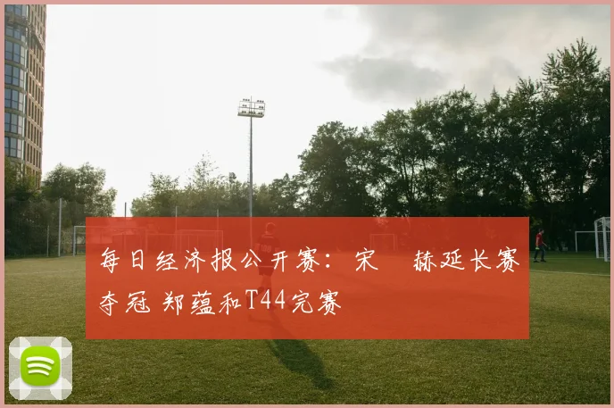 每日经济报公开赛：宋䪸赫延长赛夺冠 郑蕴和T44完赛